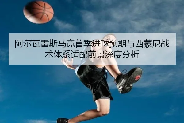 阿尔瓦雷斯马竞首季进球预期与西蒙尼战术体系适配前景深度分析
