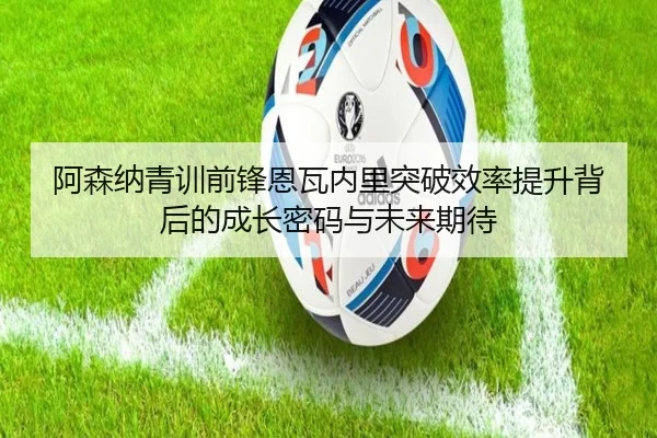 阿森纳青训前锋恩瓦内里突破效率提升背后的成长密码与未来期待